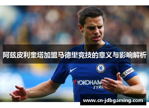 阿兹皮利奎塔加盟马德里竞技的意义与影响解析