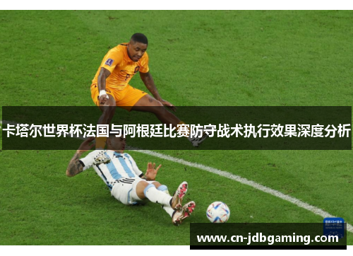 卡塔尔世界杯法国与阿根廷比赛防守战术执行效果深度分析