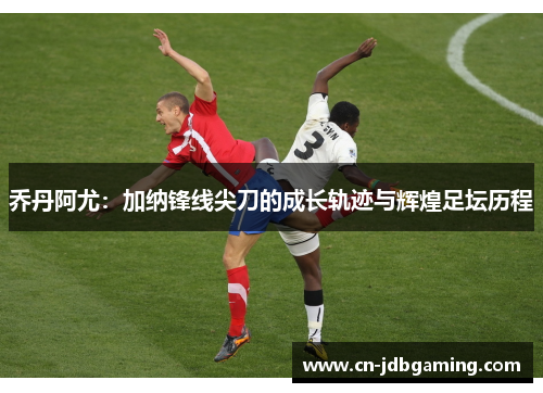 乔丹阿尤：加纳锋线尖刀的成长轨迹与辉煌足坛历程