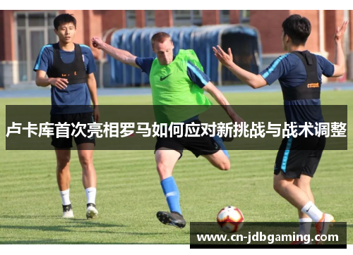 卢卡库首次亮相罗马如何应对新挑战与战术调整