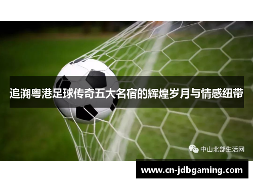 追溯粤港足球传奇五大名宿的辉煌岁月与情感纽带