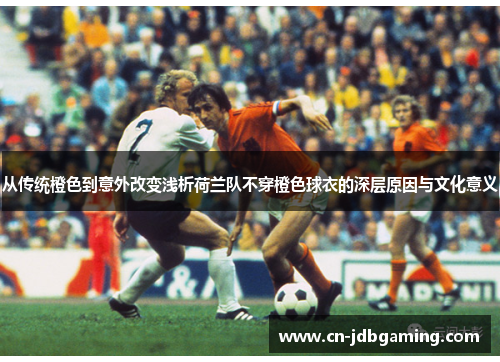 从传统橙色到意外改变浅析荷兰队不穿橙色球衣的深层原因与文化意义